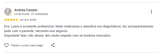 Avaliação de Andréa Castelo no Google: Dra. Laura é excelente profissional. Muito meticulosa e assertiva nos diagnósticos, faz acompanhamento junto com o paciente, deixando-nos seguros. Importante falar, não atrasa, tem muito respeito com os horários marcados.