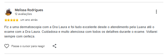 Avaliação de Melissa Rodrigues no Google: Fiz uma dermatoscopia com a Dra Laura e foi tudo excelente desde o atendimento pela Luana até o exame com a Dra Laura. Cuidadosa e muito atenciosa com todos os detalhes durante o exame. Voltarei sempre com certeza.