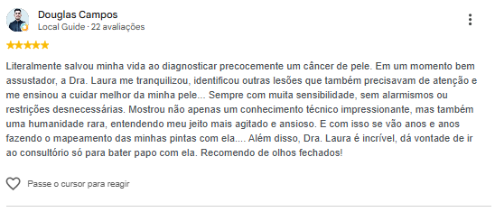 Avaliação de Douglas Campos no Google: Literalmente salvou minha vida ao diagnosticar precocemente um câncer de pele. Em um momento bem assustador, a Dra. Laura me tranquilizou, identificou outras lesões que também precisavam de atenção e me ensinou a cuidar melhor da minha pele. Sempre com muita sensibilidade, sem alarmismos ou restrições desnecessárias. Mostrou não apenas um conhecimento técnico impressionante, mas também uma humanidade rara, entendendo meu jeito mais agitado e ansioso. Recomendo de olhos fechados!
